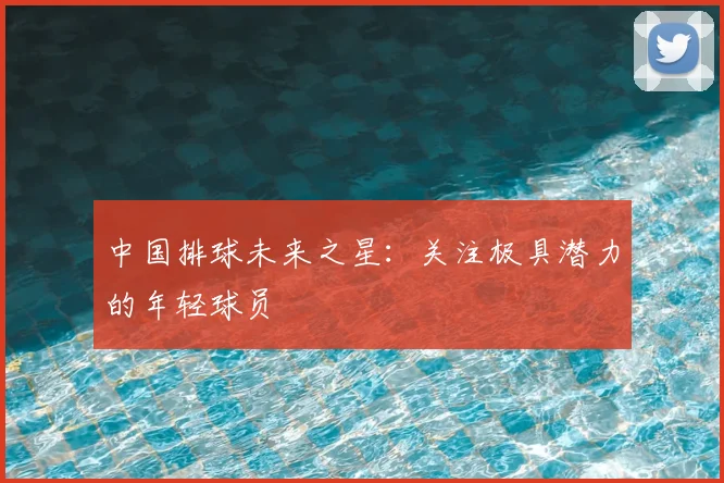 中国排球未来之星:关注极具潜力的年轻球员