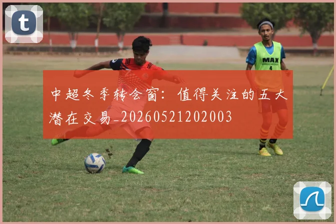 中超冬季转会窗:值得关注的五大潜在交易_20260521202003
