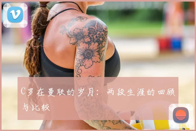 C罗在曼联的岁月:两段生涯的回顾与比较
