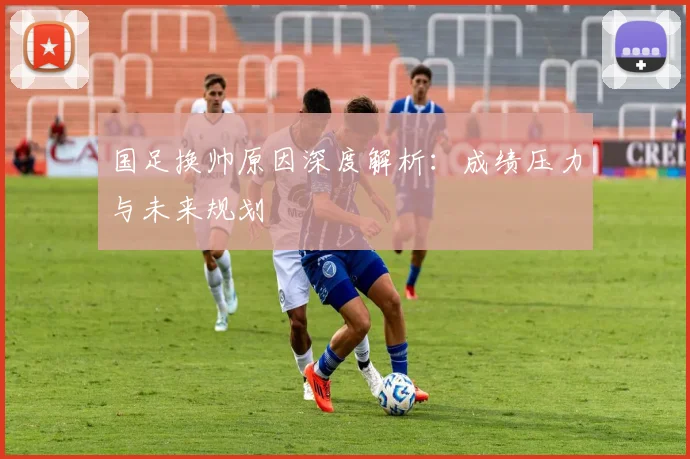 国足换帅原因深度解析:成绩压力与未来规划