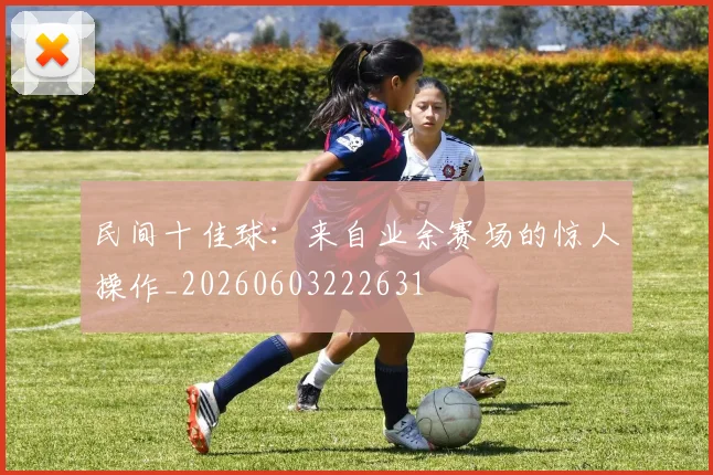 民间十佳球：来自业余赛场的惊人操作_20260603222631