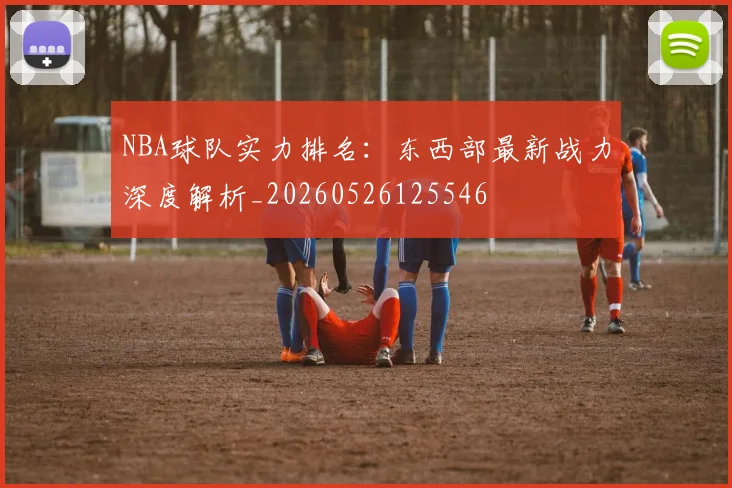 NBA球队实力排名:东西部最新战力深度解析_20260526125546