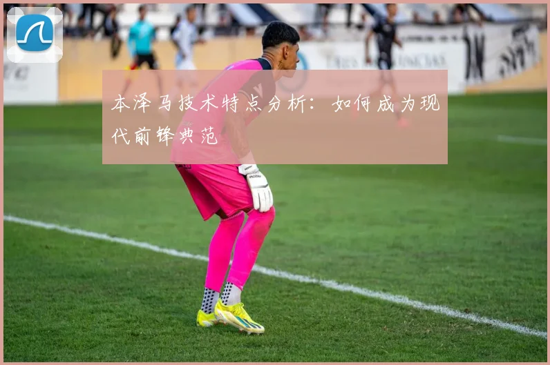 本泽马技术特点分析:如何成为现代前锋典范