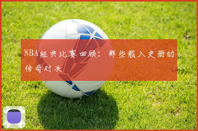 NBA经典比赛回顾:那些载入史册的传奇对决