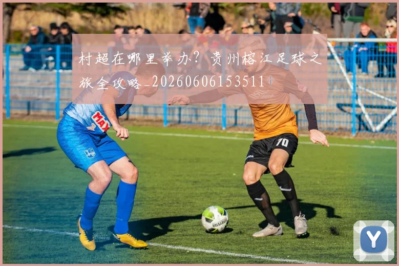 村超在哪里举办？贵州榕江足球之旅全攻略_20260606153511